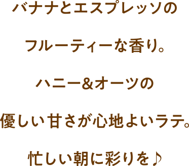 バナナとエスプレッソのフルーティな香り。ハニー&オーツの優しい甘さが心地よいラテ。忙しい朝に彩りを♪